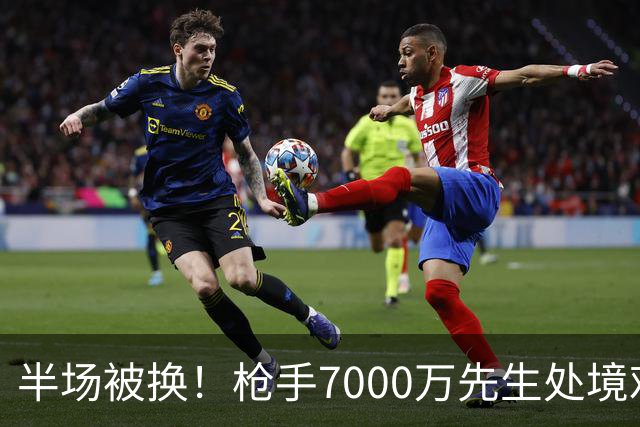 半场被换！枪手7000万先生处境艰难 光有天赋不够还要更努力