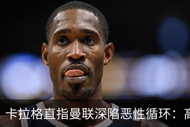 卡拉格直指曼联深陷恶性循环：高薪冗员难清理，砸钱无效难争欧冠