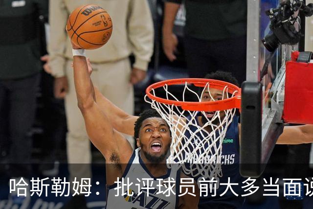 哈斯勒姆：批评球员前大多当面说过，不想只做纯批评者