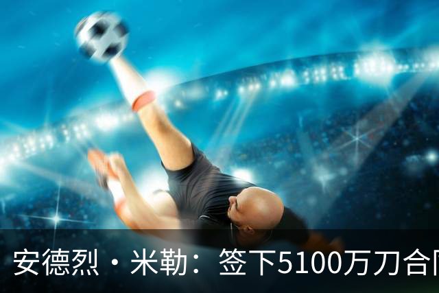 安德烈·米勒：签下5100万刀合同后 我取出30万刀现金送给亲友