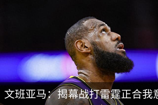 文班亚马：揭幕战打雷霆正合我意 喜欢这样高质量的对手