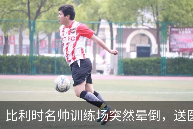 比利时名帅训练场突然晕倒，送医后情况稳定，曼城发文送上祝福