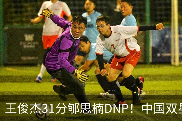 王俊杰31分郇思楠DNP！中国双星境遇两重天 周琦接班人明年会更难