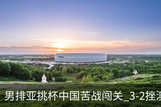 男排亚挑杯中国苦战闯关 3-2挫澳大利亚将争第5名
