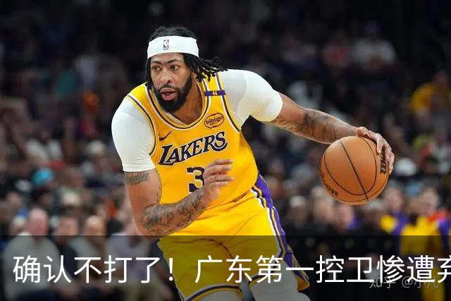 确认不打了！广东第一控卫惨遭弃用，或被小陈总交易出去？