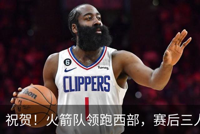 祝贺！火箭队领跑西部，赛后三人被大赞特赞，冲出西部夺冠不是梦