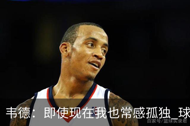 韦德：即使现在我也常感孤独 球员有压力但大家只关心你的表现