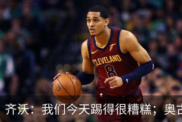 齐沃：我们今天踢得很糟糕；奥古斯托有肠胃炎但硬撑了全场