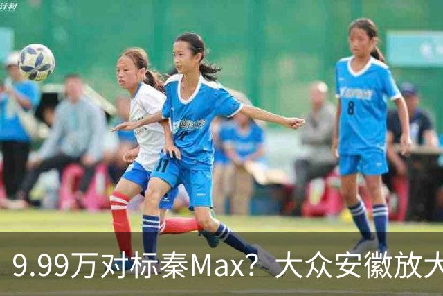 9.99万对标秦Max？大众安徽放大招了